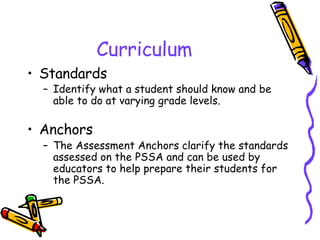 Curriculum Standards Identify what a student should know and be able to do at varying grade levels.   Anchors The Assessment Anchors clarify the standards assessed on the PSSA and can be used by educators to help prepare their students for the PSSA. 