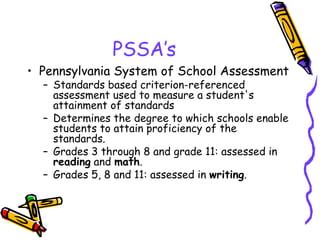 PSSA’s Pennsylvania System of School Assessment   Standards based criterion-referenced assessment used to measure a student's attainment of standards  Determines the degree to which schools enable students to attain proficiency of the standards.  Grades 3 through 8 and grade 11: assessed in  reading  and  math .   Grades 5, 8 and 11: assessed in  writing .  