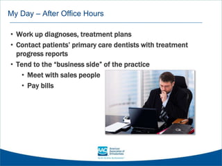 My Day – After Office Hours
• Work up diagnoses, treatment plans
• Contact patients’ primary care dentists with treatment
progress reports
• Tend to the “business side” of the practice
• Meet with sales people
• Pay bills
 