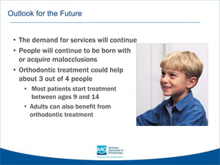 Outlook for the Future
• The demand for services will continue
• People will continue to be born with
or acquire malocclusions
• Orthodontic treatment could help
about 3 out of 4 people
• Most patients start treatment
between ages 9 and 14
• Adults can also benefit from
orthodontic treatment
 