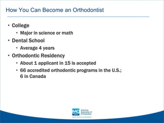 How You Can Become an Orthodontist
• College
• Major in science or math
• Dental School
• Average 4 years
• Orthodontic Residency
• About 1 applicant in 15 is accepted
• 66 accredited orthodontic programs in the U.S.;
6 in Canada
 