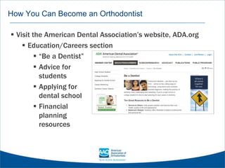 How You Can Become an Orthodontist
 Visit the American Dental Association’s website, ADA.org
 Education/Careers section
 “Be a Dentist”
 Advice for
students
 Applying for
dental school
 Financial
planning
resources
 
