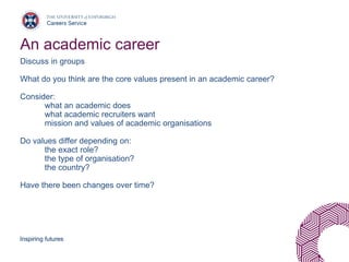 Inspiring futures
An academic career
Discuss in groups
What do you think are the core values present in an academic career?
Consider:
what an academic does
what academic recruiters want
mission and values of academic organisations
Do values differ depending on:
the exact role?
the type of organisation?
the country?
Have there been changes over time?
 