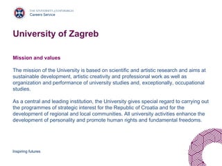 Inspiring futures
University of Zagreb
Mission and values
The mission of the University is based on scientific and artistic research and aims at
sustainable development, artistic creativity and professional work as well as
organization and performance of university studies and, exceptionally, occupational
studies.
As a central and leading institution, the University gives special regard to carrying out
the programmes of strategic interest for the Republic of Croatia and for the
development of regional and local communities. All university activities enhance the
development of personality and promote human rights and fundamental freedoms.
 