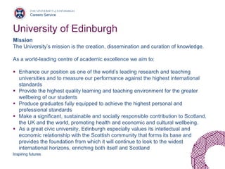 Inspiring futures
University of Edinburgh
Mission
The University’s mission is the creation, dissemination and curation of knowledge.
As a world-leading centre of academic excellence we aim to:
▪ Enhance our position as one of the world’s leading research and teaching
universities and to measure our performance against the highest international
standards
▪ Provide the highest quality learning and teaching environment for the greater
wellbeing of our students
▪ Produce graduates fully equipped to achieve the highest personal and
professional standards
▪ Make a significant, sustainable and socially responsible contribution to Scotland,
the UK and the world, promoting health and economic and cultural wellbeing.
▪ As a great civic university, Edinburgh especially values its intellectual and
economic relationship with the Scottish community that forms its base and
provides the foundation from which it will continue to look to the widest
international horizons, enriching both itself and Scotland
 