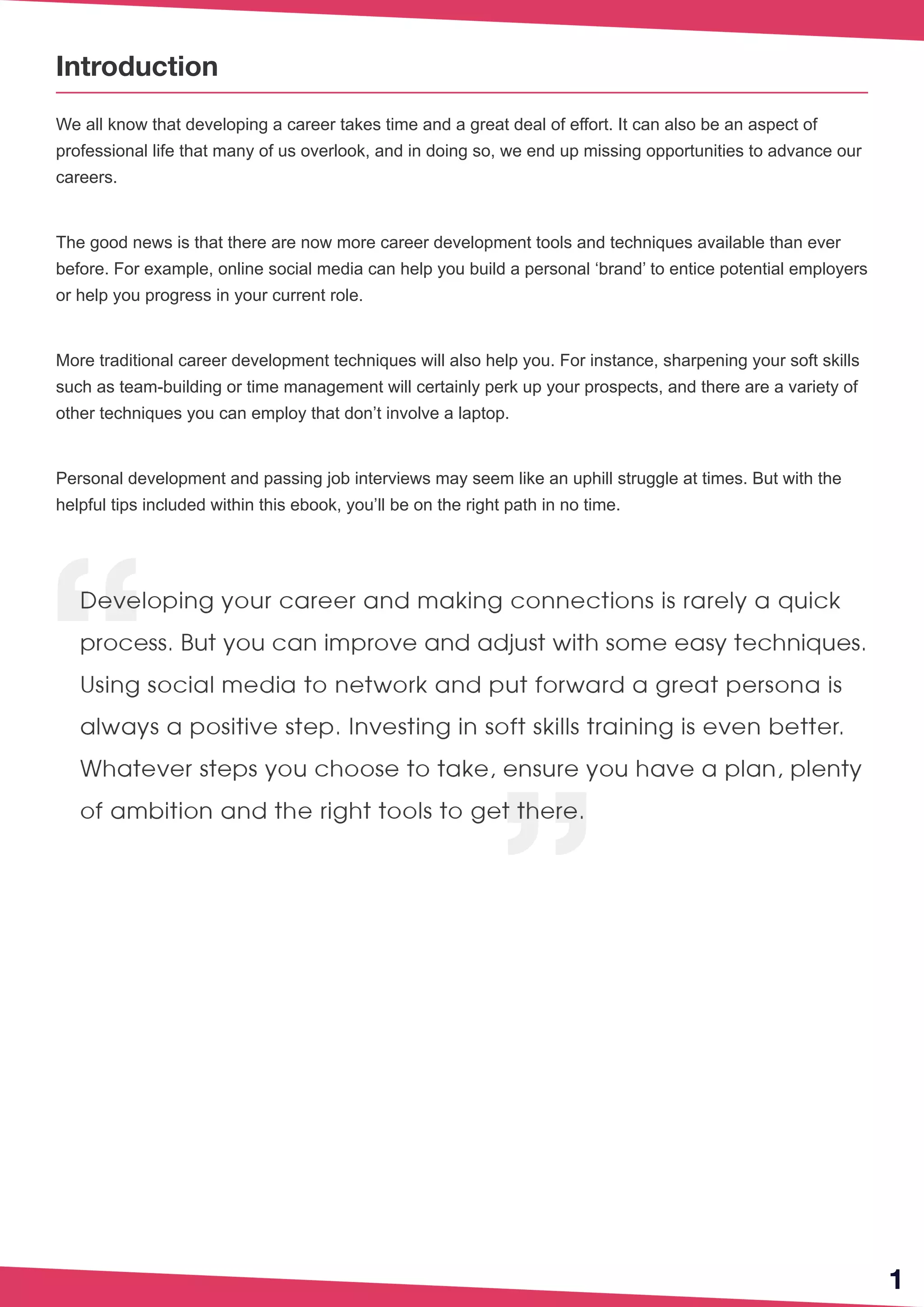 1
Introduction
We all know that developing a career takes time and a great deal of effort. It can also be an aspect of
professional life that many of us overlook, and in doing so, we end up missing opportunities to advance our
careers.
The good news is that there are now more career development tools and techniques available than ever
before. For example, online social media can help you build a personal ‘brand’ to entice potential employers
or help you progress in your current role.
More traditional career development techniques will also help you. For instance, sharpening your soft skills
such as team-building or time management will certainly perk up your prospects, and there are a variety of
other techniques you can employ that don’t involve a laptop.
Personal development and passing job interviews may seem like an uphill struggle at times. But with the
helpful tips included within this ebook, you’ll be on the right path in no time.
 