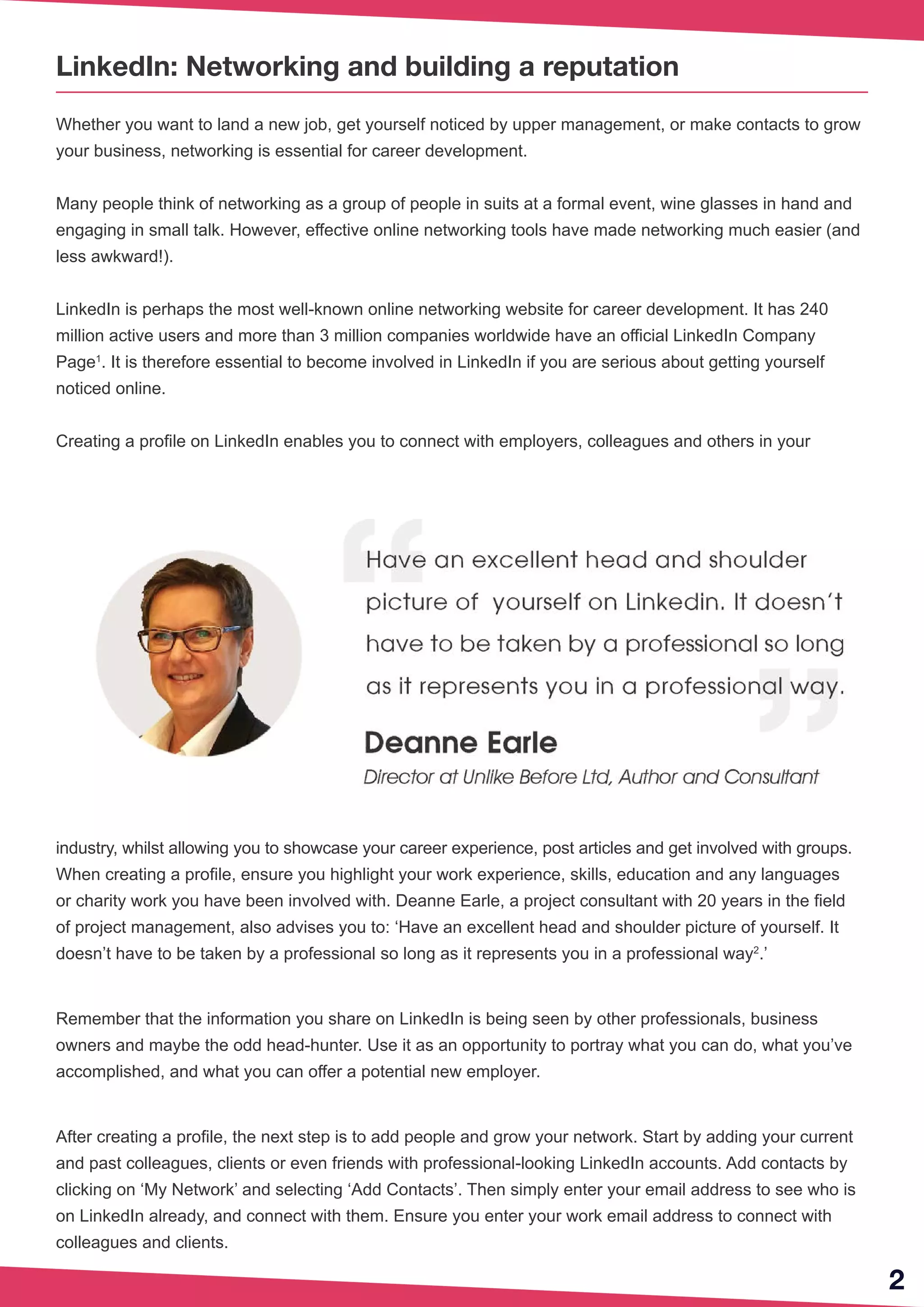 2
LinkedIn: Networking and building a reputation
Whether you want to land a new job, get yourself noticed by upper management, or make contacts to grow
your business, networking is essential for career development.
Many people think of networking as a group of people in suits at a formal event, wine glasses in hand and
engaging in small talk. However, effective online networking tools have made networking much easier (and
less awkward!).
LinkedIn is perhaps the most well-known online networking website for career development. It has 240
million active users and more than 3 million companies worldwide have an official LinkedIn Company
Page1
. It is therefore essential to become involved in LinkedIn if you are serious about getting yourself
noticed online.
Creating a profile on LinkedIn enables you to connect with employers, colleagues and others in your
industry, whilst allowing you to showcase your career experience, post articles and get involved with groups.
When creating a profile, ensure you highlight your work experience, skills, education and any languages
or charity work you have been involved with. Deanne Earle, a project consultant with 20 years in the field
of project management, also advises you to: ‘Have an excellent head and shoulder picture of yourself. It
doesn’t have to be taken by a professional so long as it represents you in a professional way2
.’
Remember that the information you share on LinkedIn is being seen by other professionals, business
owners and maybe the odd head-hunter. Use it as an opportunity to portray what you can do, what you’ve
accomplished, and what you can offer a potential new employer.
After creating a profile, the next step is to add people and grow your network. Start by adding your current
and past colleagues, clients or even friends with professional-looking LinkedIn accounts. Add contacts by
clicking on ‘My Network’ and selecting ‘Add Contacts’. Then simply enter your email address to see who is
on LinkedIn already, and connect with them. Ensure you enter your work email address to connect with
colleagues and clients.
 