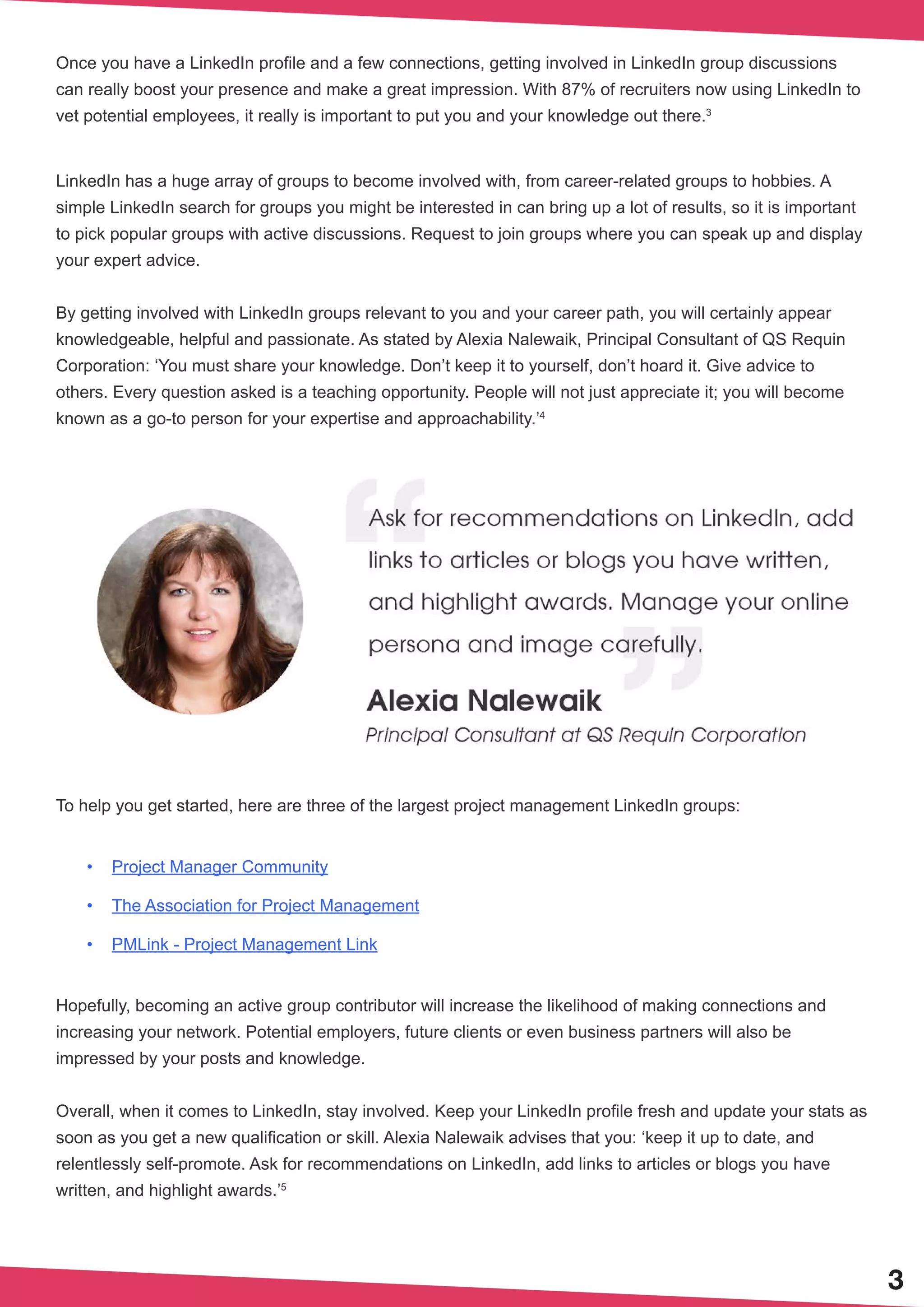 3
Once you have a LinkedIn profile and a few connections, getting involved in LinkedIn group discussions
can really boost your presence and make a great impression. With 87% of recruiters now using LinkedIn to
vet potential employees, it really is important to put you and your knowledge out there.3
LinkedIn has a huge array of groups to become involved with, from career-related groups to hobbies. A
simple LinkedIn search for groups you might be interested in can bring up a lot of results, so it is important
to pick popular groups with active discussions. Request to join groups where you can speak up and display
your expert advice.
By getting involved with LinkedIn groups relevant to you and your career path, you will certainly appear
knowledgeable, helpful and passionate. As stated by Alexia Nalewaik, Principal Consultant of QS Requin
Corporation: ‘You must share your knowledge. Don’t keep it to yourself, don’t hoard it. Give advice to
others. Every question asked is a teaching opportunity. People will not just appreciate it; you will become
known as a go-to person for your expertise and approachability.’4
To help you get started, here are three of the largest project management LinkedIn groups:
•	 Project Manager Community
•	 The Association for Project Management
•	 PMLink - Project Management Link
Hopefully, becoming an active group contributor will increase the likelihood of making connections and
increasing your network. Potential employers, future clients or even business partners will also be
impressed by your posts and knowledge.
Overall, when it comes to LinkedIn, stay involved. Keep your LinkedIn profile fresh and update your stats as
soon as you get a new qualification or skill. Alexia Nalewaik advises that you: ‘keep it up to date, and
relentlessly self-promote. Ask for recommendations on LinkedIn, add links to articles or blogs you have
written, and highlight awards.’5
 