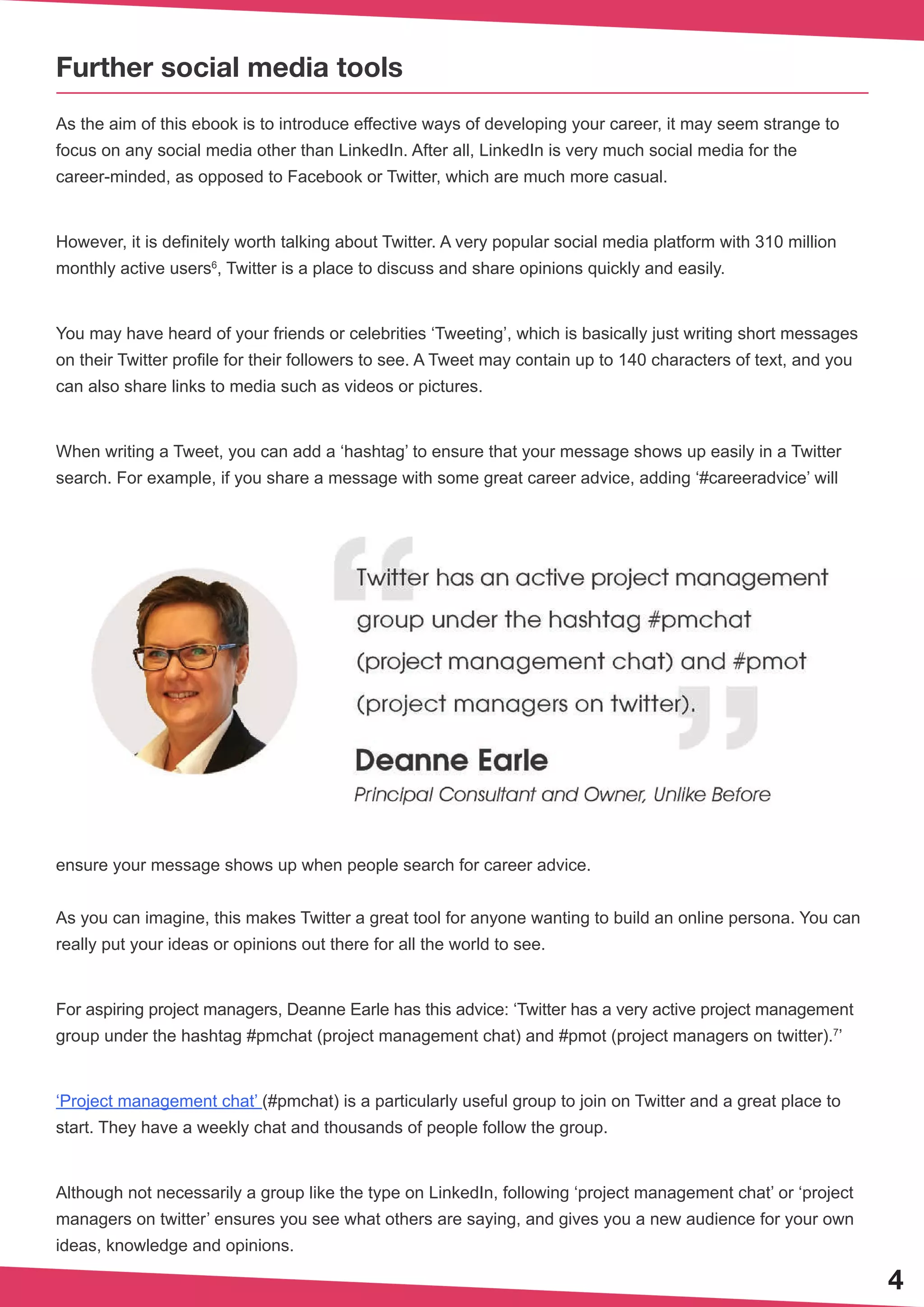 4
Further social media tools
As the aim of this ebook is to introduce effective ways of developing your career, it may seem strange to
focus on any social media other than LinkedIn. After all, LinkedIn is very much social media for the
career-minded, as opposed to Facebook or Twitter, which are much more casual.
However, it is definitely worth talking about Twitter. A very popular social media platform with 310 million
monthly active users6
, Twitter is a place to discuss and share opinions quickly and easily.
You may have heard of your friends or celebrities ‘Tweeting’, which is basically just writing short messages
on their Twitter profile for their followers to see. A Tweet may contain up to 140 characters of text, and you
can also share links to media such as videos or pictures.
When writing a Tweet, you can add a ‘hashtag’ to ensure that your message shows up easily in a Twitter
search. For example, if you share a message with some great career advice, adding ‘#careeradvice’ will
ensure your message shows up when people search for career advice.
As you can imagine, this makes Twitter a great tool for anyone wanting to build an online persona. You can
really put your ideas or opinions out there for all the world to see.
For aspiring project managers, Deanne Earle has this advice: ‘Twitter has a very active project management
group under the hashtag #pmchat (project management chat) and #pmot (project managers on twitter).7
’
‘Project management chat’ (#pmchat) is a particularly useful group to join on Twitter and a great place to
start. They have a weekly chat and thousands of people follow the group.
Although not necessarily a group like the type on LinkedIn, following ‘project management chat’ or ‘project
managers on twitter’ ensures you see what others are saying, and gives you a new audience for your own
ideas, knowledge and opinions.
 