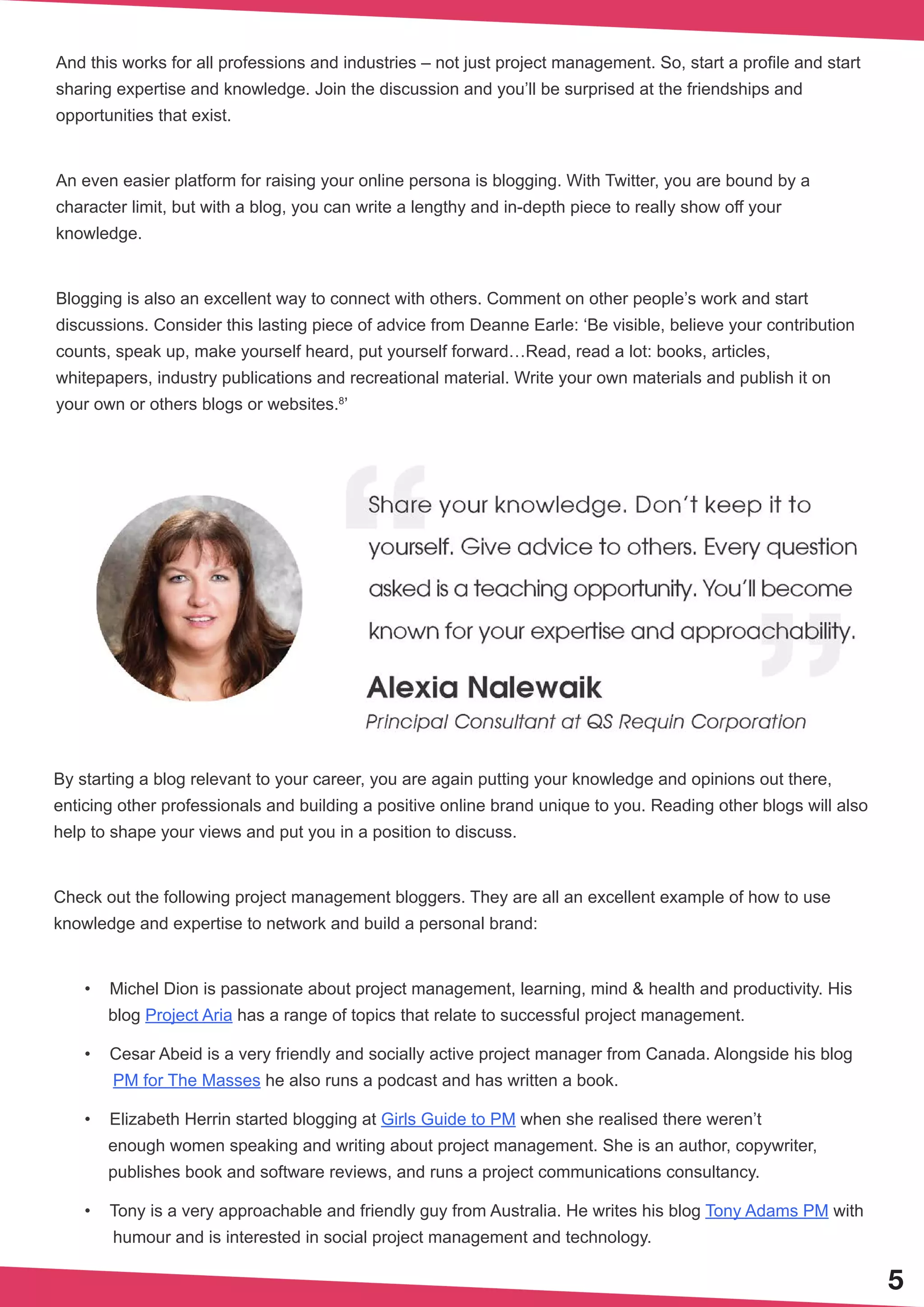 5
And this works for all professions and industries – not just project management. So, start a profile and start
sharing expertise and knowledge. Join the discussion and you’ll be surprised at the friendships and
opportunities that exist.
An even easier platform for raising your online persona is blogging. With Twitter, you are bound by a
character limit, but with a blog, you can write a lengthy and in-depth piece to really show off your
knowledge.
Blogging is also an excellent way to connect with others. Comment on other people’s work and start
discussions. Consider this lasting piece of advice from Deanne Earle: ‘Be visible, believe your contribution
counts, speak up, make yourself heard, put yourself forward…Read, read a lot: books, articles,
whitepapers, industry publications and recreational material. Write your own materials and publish it on
your own or others blogs or websites.8
’
By starting a blog relevant to your career, you are again putting your knowledge and opinions out there,
enticing other professionals and building a positive online brand unique to you. Reading other blogs will also
help to shape your views and put you in a position to discuss.
Check out the following project management bloggers. They are all an excellent example of how to use
knowledge and expertise to network and build a personal brand:
•	 Michel Dion is passionate about project management, learning, mind & health and productivity. His
blog Project Aria has a range of topics that relate to successful project management.
•	 Cesar Abeid is a very friendly and socially active project manager from Canada. Alongside his blog
PM for The Masses he also runs a podcast and has written a book.
•	 Elizabeth Herrin started blogging at Girls Guide to PM when she realised there weren’t
enough women speaking and writing about project management. She is an author, copywriter,
publishes book and software reviews, and runs a project communications consultancy.
•	 Tony is a very approachable and friendly guy from Australia. He writes his blog Tony Adams PM with
humour and is interested in social project management and technology.
 