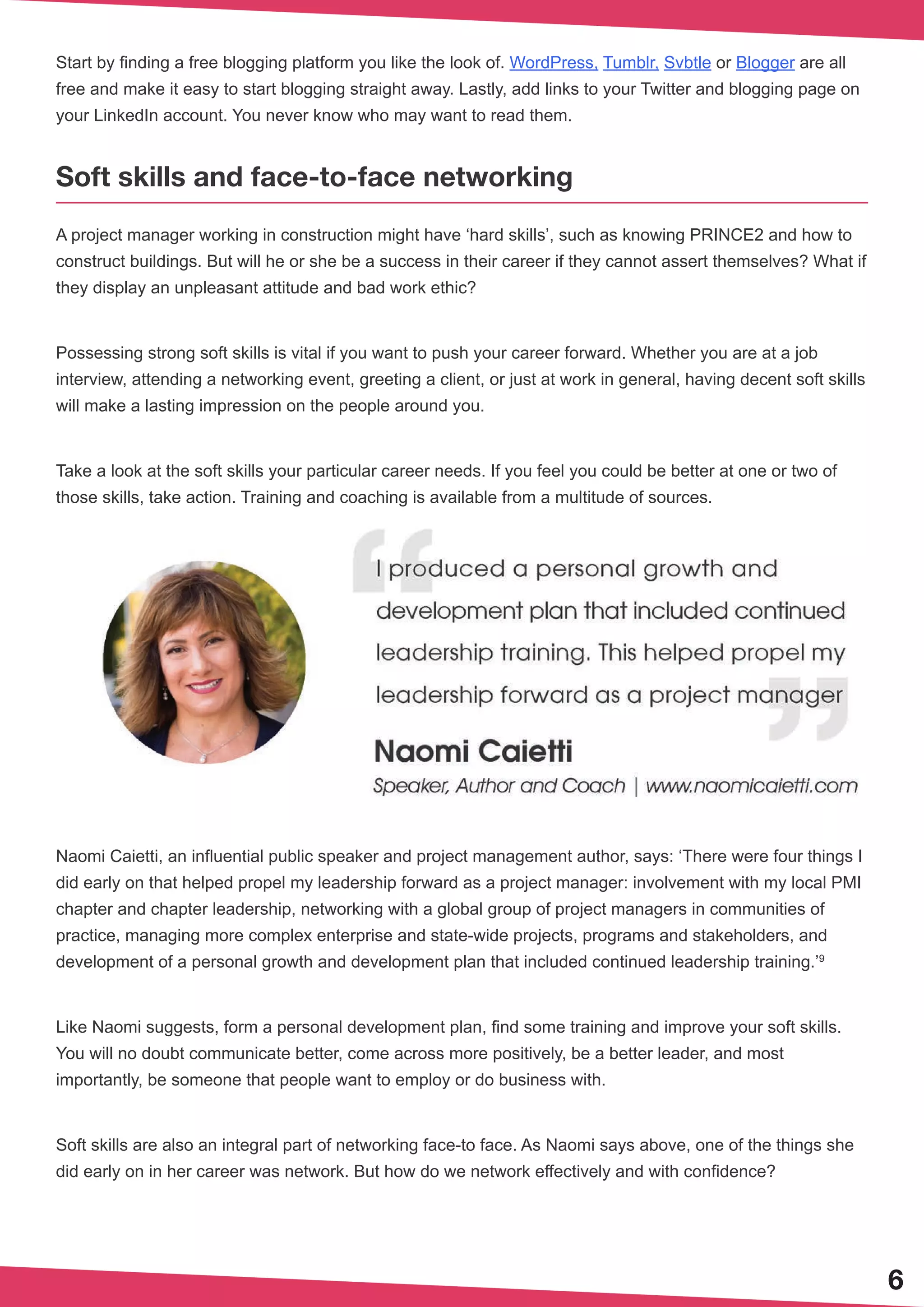 6
Start by finding a free blogging platform you like the look of. WordPress, Tumblr, Svbtle or Blogger are all
free and make it easy to start blogging straight away. Lastly, add links to your Twitter and blogging page on
your LinkedIn account. You never know who may want to read them.
Soft skills and face-to-face networking
A project manager working in construction might have ‘hard skills’, such as knowing PRINCE2 and how to
construct buildings. But will he or she be a success in their career if they cannot assert themselves? What if
they display an unpleasant attitude and bad work ethic?
Possessing strong soft skills is vital if you want to push your career forward. Whether you are at a job
interview, attending a networking event, greeting a client, or just at work in general, having decent soft skills
will make a lasting impression on the people around you.
Take a look at the soft skills your particular career needs. If you feel you could be better at one or two of
those skills, take action. Training and coaching is available from a multitude of sources.
Naomi Caietti, an influential public speaker and project management author, says: ‘There were four things I
did early on that helped propel my leadership forward as a project manager: involvement with my local PMI
chapter and chapter leadership, networking with a global group of project managers in communities of
practice, managing more complex enterprise and state-wide projects, programs and stakeholders, and
development of a personal growth and development plan that included continued leadership training.’9
Like Naomi suggests, form a personal development plan, find some training and improve your soft skills.
You will no doubt communicate better, come across more positively, be a better leader, and most
importantly, be someone that people want to employ or do business with.
Soft skills are also an integral part of networking face-to face. As Naomi says above, one of the things she
did early on in her career was network. But how do we network effectively and with confidence?
 