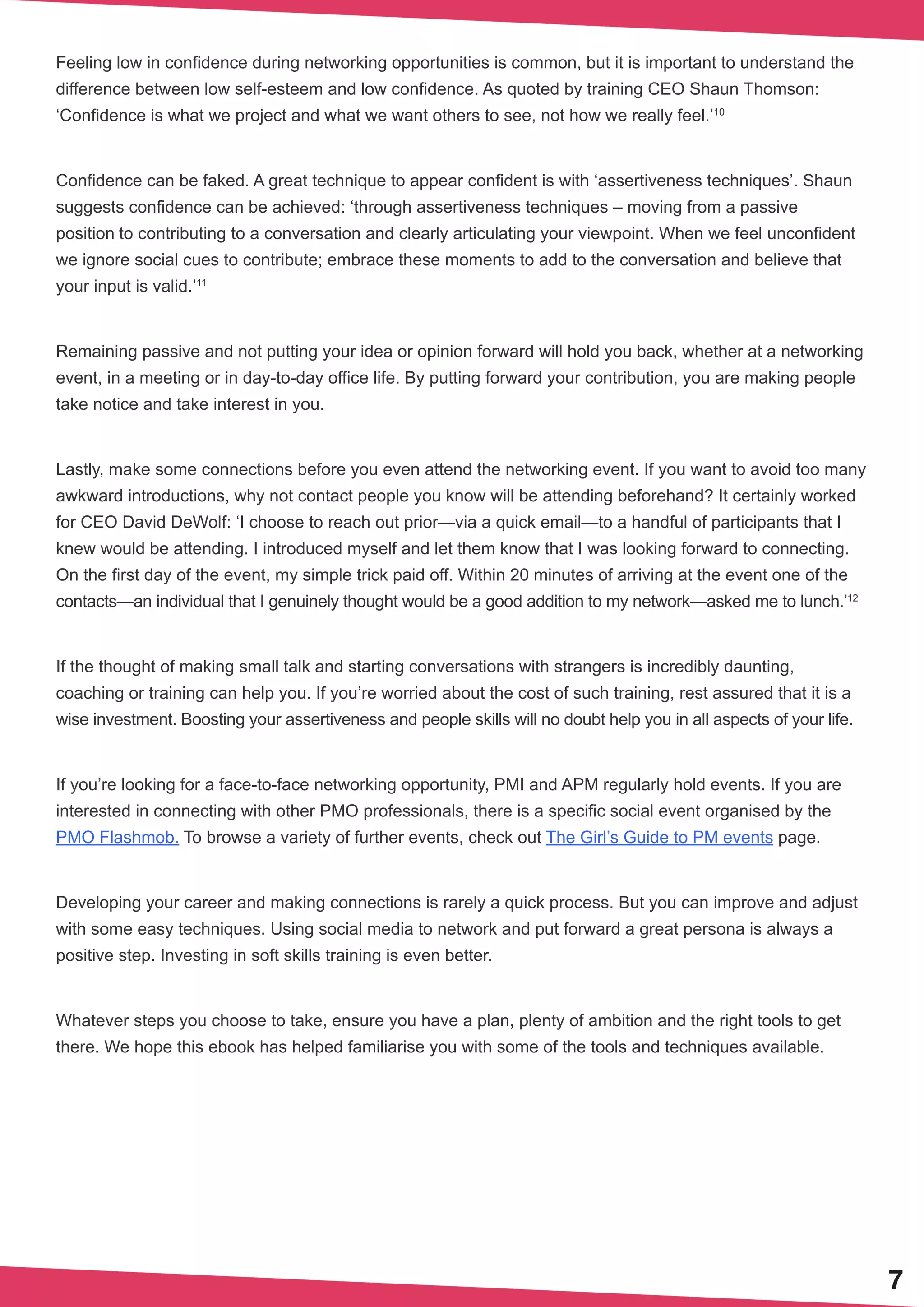 7
Feeling low in confidence during networking opportunities is common, but it is important to understand the
difference between low self-esteem and low confidence. As quoted by training CEO Shaun Thomson:
‘Confidence is what we project and what we want others to see, not how we really feel.’10
Confidence can be faked. A great technique to appear confident is with ‘assertiveness techniques’. Shaun
suggests confidence can be achieved: ‘through assertiveness techniques – moving from a passive
position to contributing to a conversation and clearly articulating your viewpoint. When we feel unconfident
we ignore social cues to contribute; embrace these moments to add to the conversation and believe that
your input is valid.’11
Remaining passive and not putting your idea or opinion forward will hold you back, whether at a networking
event, in a meeting or in day-to-day office life. By putting forward your contribution, you are making people
take notice and take interest in you.
Lastly, make some connections before you even attend the networking event. If you want to avoid too many
awkward introductions, why not contact people you know will be attending beforehand? It certainly worked
for CEO David DeWolf: ‘I choose to reach out prior—via a quick email—to a handful of participants that I
knew would be attending. I introduced myself and let them know that I was looking forward to connecting.
On the first day of the event, my simple trick paid off. Within 20 minutes of arriving at the event one of the
contacts—an individual that I genuinely thought would be a good addition to my network—asked me to lunch.’12
If the thought of making small talk and starting conversations with strangers is incredibly daunting,
coaching or training can help you. If you’re worried about the cost of such training, rest assured that it is a
wise investment. Boosting your assertiveness and people skills will no doubt help you in all aspects of your life.
If you’re looking for a face-to-face networking opportunity, PMI and APM regularly hold events. If you are
interested in connecting with other PMO professionals, there is a specific social event organised by the
PMO Flashmob. To browse a variety of further events, check out The Girl’s Guide to PM events page.
Developing your career and making connections is rarely a quick process. But you can improve and adjust
with some easy techniques. Using social media to network and put forward a great persona is always a
positive step. Investing in soft skills training is even better.
Whatever steps you choose to take, ensure you have a plan, plenty of ambition and the right tools to get
there. We hope this ebook has helped familiarise you with some of the tools and techniques available.
 