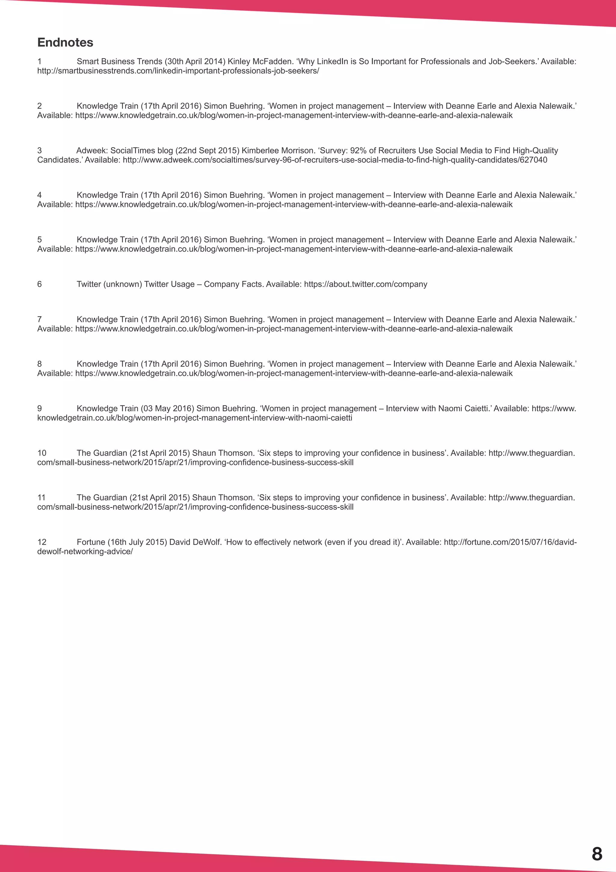 8
Endnotes
1	 Smart Business Trends (30th April 2014) Kinley McFadden. ‘Why LinkedIn is So Important for Professionals and Job-Seekers.’ Available:
http://smartbusinesstrends.com/linkedin-important-professionals-job-seekers/
2	 Knowledge Train (17th April 2016) Simon Buehring. ‘Women in project management – Interview with Deanne Earle and Alexia Nalewaik.’
Available: https://www.knowledgetrain.co.uk/blog/women-in-project-management-interview-with-deanne-earle-and-alexia-nalewaik
3	 Adweek: SocialTimes blog (22nd Sept 2015) Kimberlee Morrison. ‘Survey: 92% of Recruiters Use Social Media to Find High-Quality
Candidates.’ Available: http://www.adweek.com/socialtimes/survey-96-of-recruiters-use-social-media-to-find-high-quality-candidates/627040
4	 Knowledge Train (17th April 2016) Simon Buehring. ‘Women in project management – Interview with Deanne Earle and Alexia Nalewaik.’
Available: https://www.knowledgetrain.co.uk/blog/women-in-project-management-interview-with-deanne-earle-and-alexia-nalewaik
5	 Knowledge Train (17th April 2016) Simon Buehring. ‘Women in project management – Interview with Deanne Earle and Alexia Nalewaik.’
Available: https://www.knowledgetrain.co.uk/blog/women-in-project-management-interview-with-deanne-earle-and-alexia-nalewaik
6	 Twitter (unknown) Twitter Usage – Company Facts. Available: https://about.twitter.com/company
7	 Knowledge Train (17th April 2016) Simon Buehring. ‘Women in project management – Interview with Deanne Earle and Alexia Nalewaik.’
Available: https://www.knowledgetrain.co.uk/blog/women-in-project-management-interview-with-deanne-earle-and-alexia-nalewaik
8	 Knowledge Train (17th April 2016) Simon Buehring. ‘Women in project management – Interview with Deanne Earle and Alexia Nalewaik.’
Available: https://www.knowledgetrain.co.uk/blog/women-in-project-management-interview-with-deanne-earle-and-alexia-nalewaik
9	 Knowledge Train (03 May 2016) Simon Buehring. ‘Women in project management – Interview with Naomi Caietti.’ Available: https://www.
knowledgetrain.co.uk/blog/women-in-project-management-interview-with-naomi-caietti
10	 The Guardian (21st April 2015) Shaun Thomson. ‘Six steps to improving your confidence in business’. Available: http://www.theguardian.
com/small-business-network/2015/apr/21/improving-confidence-business-success-skill
11	 The Guardian (21st April 2015) Shaun Thomson. ‘Six steps to improving your confidence in business’. Available: http://www.theguardian.
com/small-business-network/2015/apr/21/improving-confidence-business-success-skill
12	 Fortune (16th July 2015) David DeWolf. ‘How to effectively network (even if you dread it)’. Available: http://fortune.com/2015/07/16/david-
dewolf-networking-advice/
 