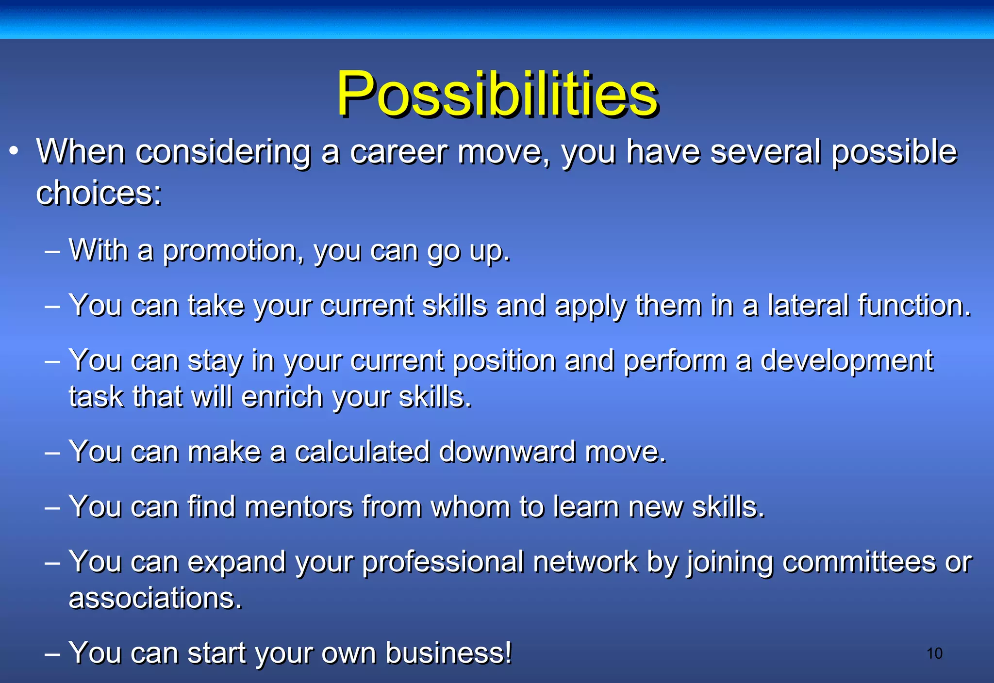10
PossibilitiesPossibilities
• When considering a career move, you have several possibleWhen considering a career move, you have several possible
choices:choices:
– With a promotion, you can go up.With a promotion, you can go up.
– You can take your current skills and apply them in a lateral function.You can take your current skills and apply them in a lateral function.
– You can stay in your current position and perform a developmentYou can stay in your current position and perform a development
task that will enrich your skills.task that will enrich your skills.
– You can make a calculated downward move.You can make a calculated downward move.
– You can find mentors from whom to learn new skills.You can find mentors from whom to learn new skills.
– You can expand your professional network by joining committees orYou can expand your professional network by joining committees or
associations.associations.
– You can start your own business!You can start your own business!
 