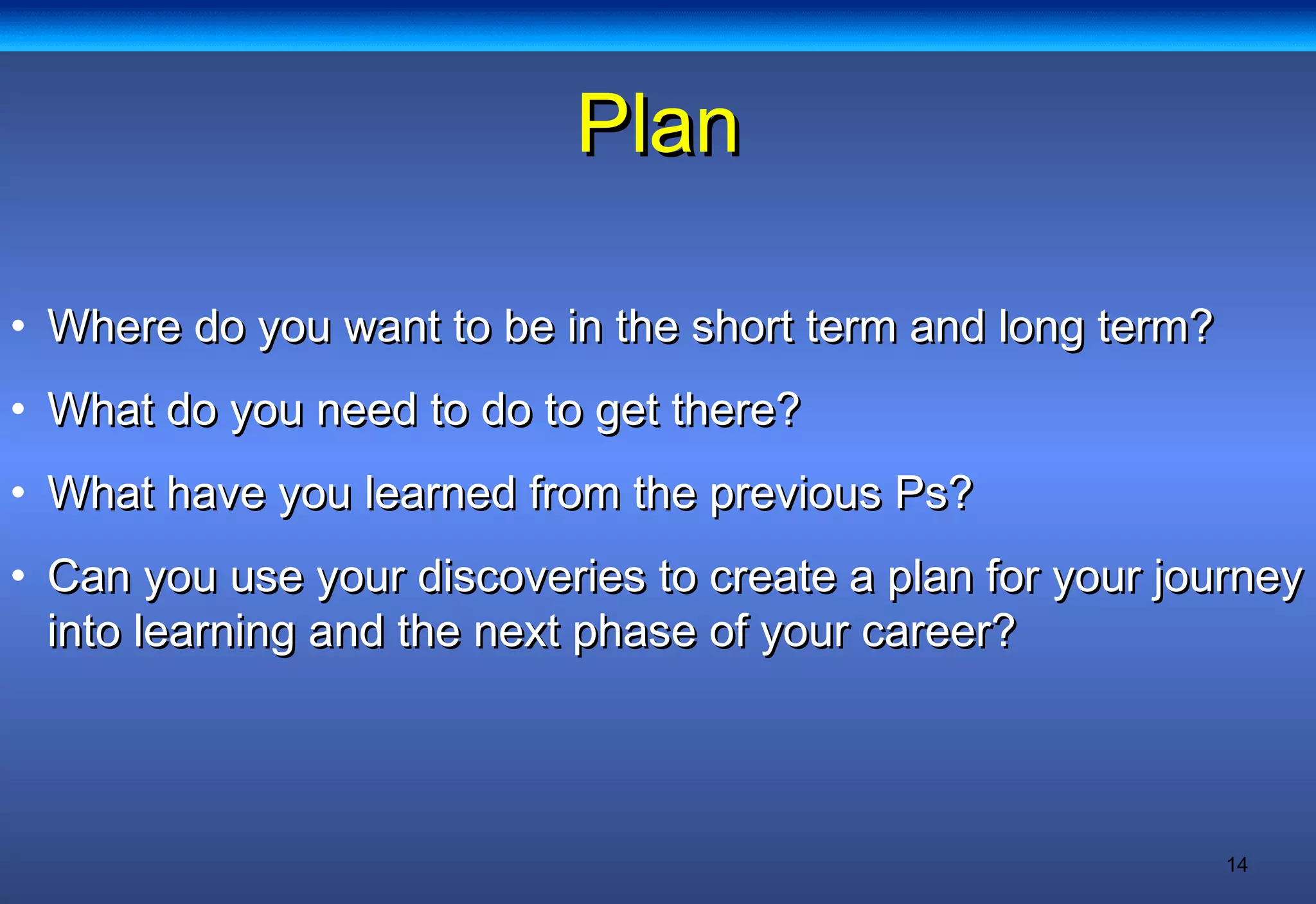 14
PlanPlan
• Where do you want to be in the short term and long term?Where do you want to be in the short term and long term?
• What do you need to do to get there?What do you need to do to get there?
• What have you learned from the previous Ps?What have you learned from the previous Ps?
• Can you use your discoveries to create a plan for your journeyCan you use your discoveries to create a plan for your journey
into learning and the next phase of your career?into learning and the next phase of your career?
 