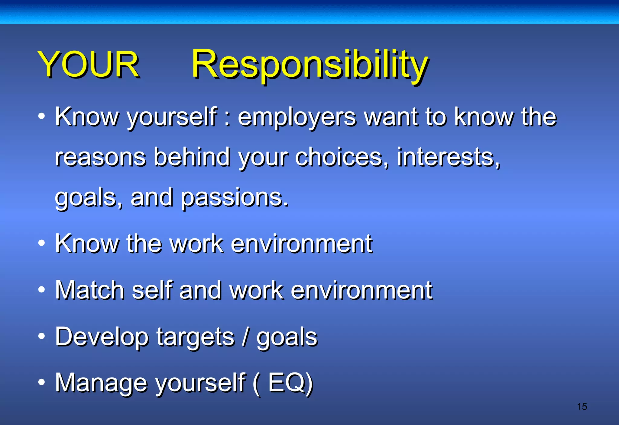 15
ResponsibilityResponsibilityYOURYOUR
• Know yourself : employers want to know theKnow yourself : employers want to know the
reasons behind your choices, interests,reasons behind your choices, interests,
goals, and passions.goals, and passions.
• Know the work environmentKnow the work environment
• Match self and work environmentMatch self and work environment
• Develop targets / goalsDevelop targets / goals
• Manage yourself ( EQ)Manage yourself ( EQ)
 