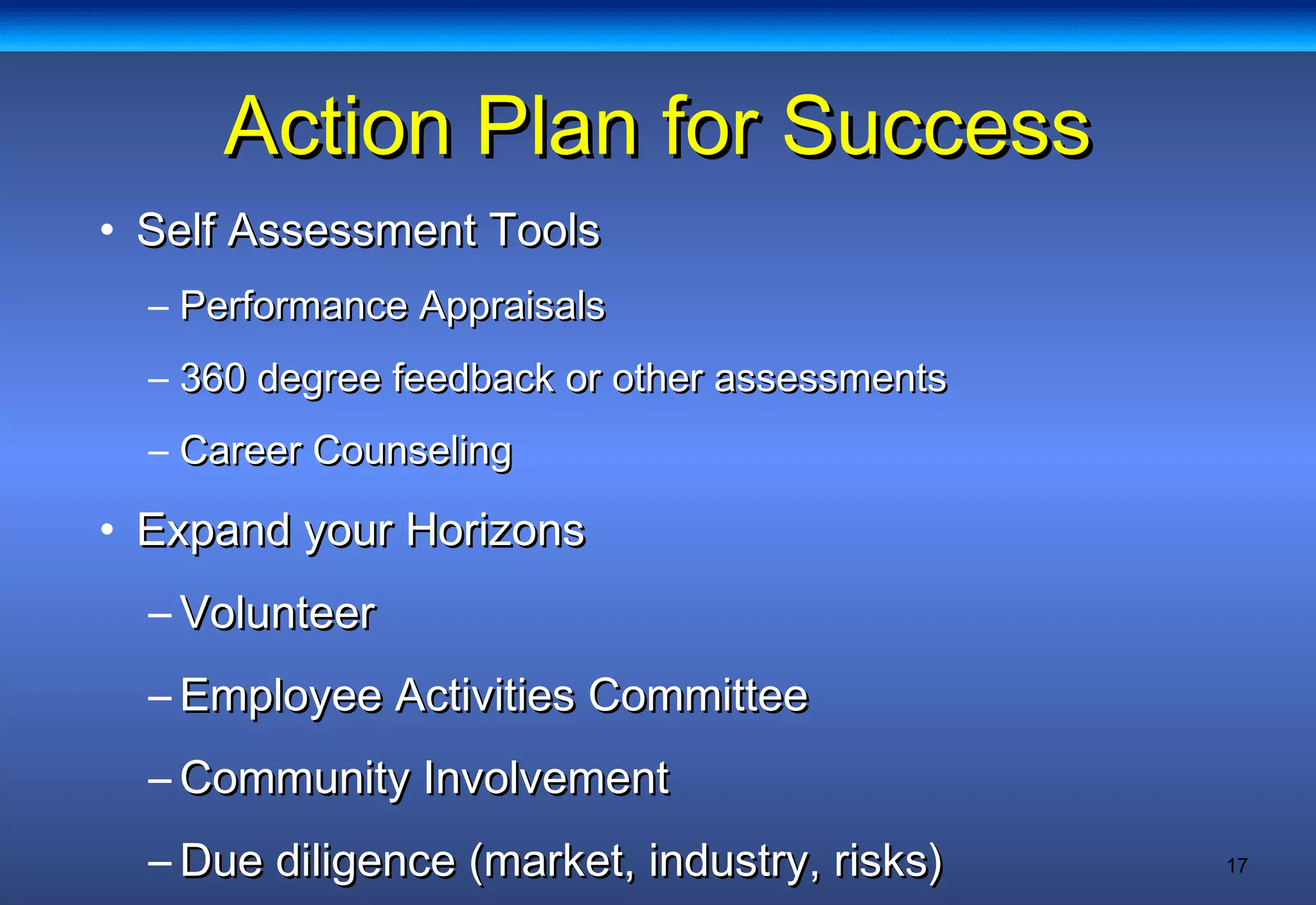 17
Action Plan for SuccessAction Plan for Success
• Self Assessment ToolsSelf Assessment Tools
– Performance AppraisalsPerformance Appraisals
– 360 degree feedback or other assessments360 degree feedback or other assessments
– Career CounselingCareer Counseling
• Expand your HorizonsExpand your Horizons
– VolunteerVolunteer
– Employee Activities CommitteeEmployee Activities Committee
– Community InvolvementCommunity Involvement
– Due diligence (market, industry, risks)Due diligence (market, industry, risks)
 