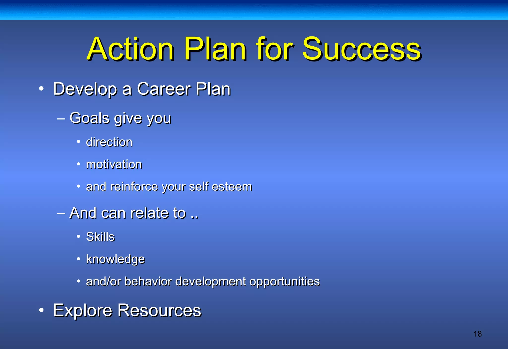 18
Action Plan for SuccessAction Plan for Success
• Develop a Career PlanDevelop a Career Plan
– Goals give youGoals give you
• directiondirection
• motivationmotivation
• and reinforce your self esteemand reinforce your self esteem
– And can relate to ..And can relate to ..
• SkillsSkills
• knowledgeknowledge
• and/or behavior development opportunitiesand/or behavior development opportunities
• Explore ResourcesExplore Resources
 