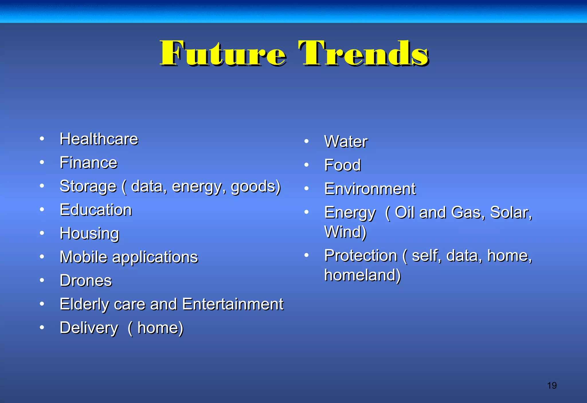 19
Future TrendsFuture Trends
• HealthcareHealthcare
• FinanceFinance
• Storage ( data, energy, goods)Storage ( data, energy, goods)
• EducationEducation
• HousingHousing
• Mobile applicationsMobile applications
• DronesDrones
• Elderly care and EntertainmentElderly care and Entertainment
• Delivery ( home)Delivery ( home)
• WaterWater
• FoodFood
• EnvironmentEnvironment
• Energy ( Oil and Gas, Solar,Energy ( Oil and Gas, Solar,
Wind)Wind)
• Protection ( self, data, home,Protection ( self, data, home,
homeland)homeland)
 