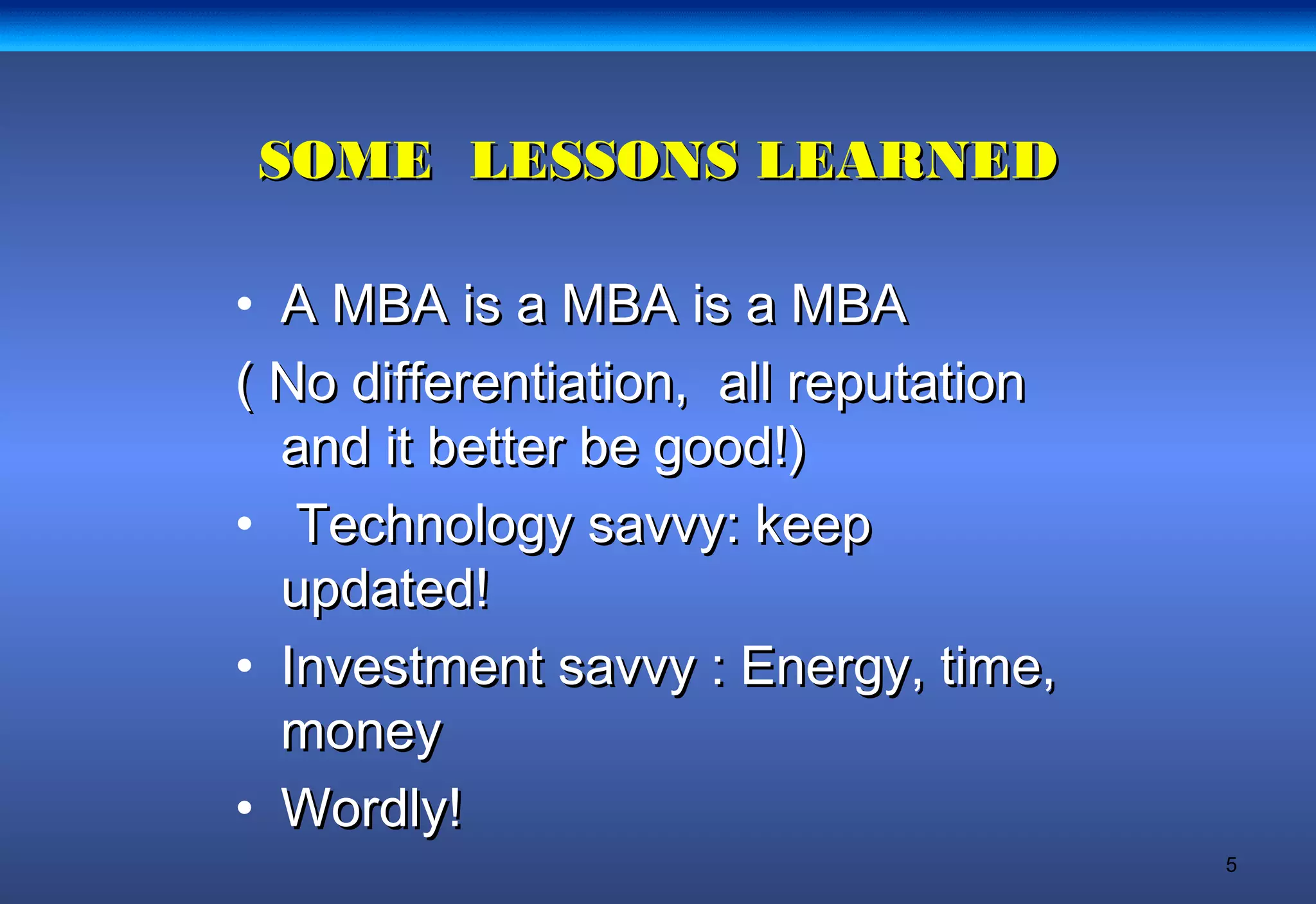 5
SOME LESSONS LEARNEDSOME LESSONS LEARNED
• A MBA is a MBA is a MBAA MBA is a MBA is a MBA
( No differentiation, all reputation( No differentiation, all reputation
and it better be good!)and it better be good!)
• Technology savvy: keepTechnology savvy: keep
updated!updated!
• Investment savvy : Energy, time,Investment savvy : Energy, time,
moneymoney
• Wordly!Wordly!
 