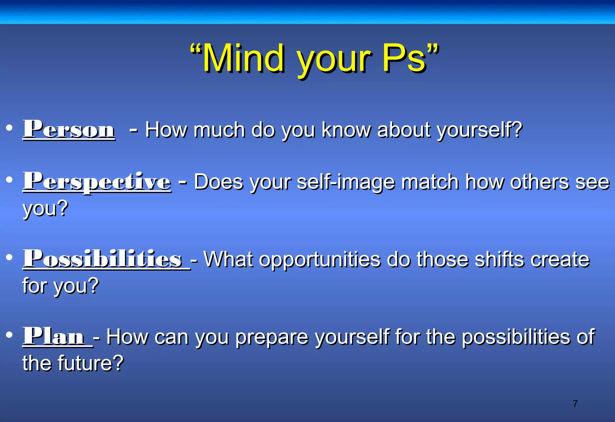 7
““Mind your Ps”Mind your Ps”
• PersonPerson -- How much do you know about yourself?How much do you know about yourself?
• PerspectivePerspective -- Does your self-image match how others seeDoes your self-image match how others see
you?you?
• PossibilitiesPossibilities - What opportunities do those shifts create- What opportunities do those shifts create
for you?for you?
• PlanPlan - How can you prepare yourself for the possibilities of- How can you prepare yourself for the possibilities of
the future?the future?
 
