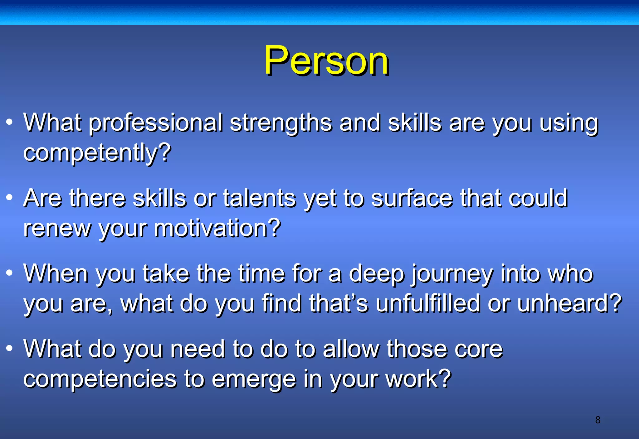 8
PersonPerson
• What professional strengths and skills are you usingWhat professional strengths and skills are you using
competently?competently?
• Are there skills or talents yet to surface that couldAre there skills or talents yet to surface that could
renew your motivation?renew your motivation?
• When you take the time for a deep journey into whoWhen you take the time for a deep journey into who
you are, what do you find that’s unfulfilled or unheard?you are, what do you find that’s unfulfilled or unheard?
• What do you need to do to allow those coreWhat do you need to do to allow those core
competencies to emerge in your work?competencies to emerge in your work?
 