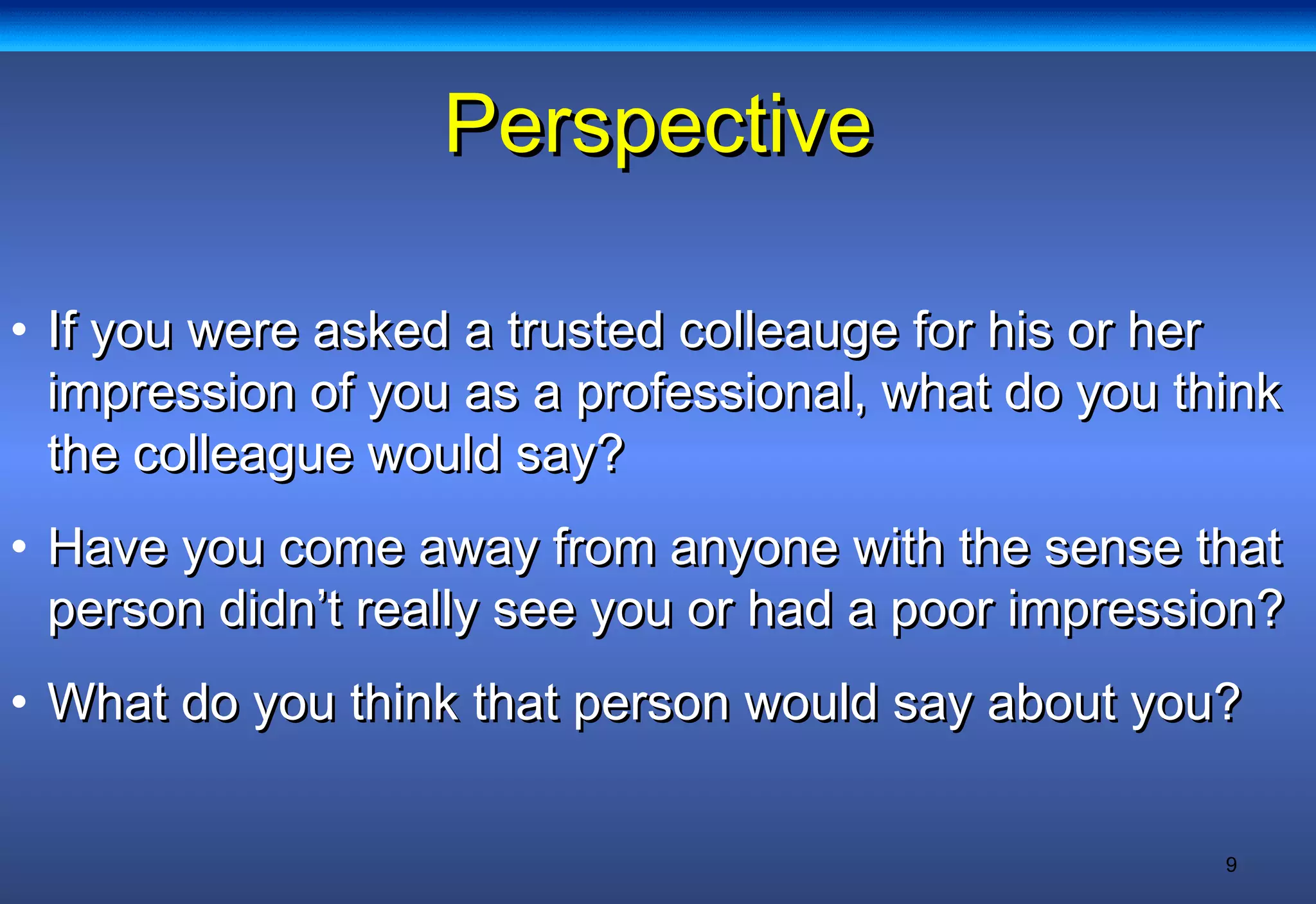 9
PerspectivePerspective
• If you were asked a trusted colleauge for his or herIf you were asked a trusted colleauge for his or her
impression of you as a professional, what do you thinkimpression of you as a professional, what do you think
the colleague would say?the colleague would say?
• Have you come away from anyone with the sense thatHave you come away from anyone with the sense that
person didn’t really see you or had a poor impression?person didn’t really see you or had a poor impression?
• What do you think that person would say about you?What do you think that person would say about you?
 