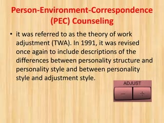 Person-Environment-Correspondence
(PEC) Counseling
• it was referred to as the theory of work
adjustment (TWA). In 1991, it was revised
once again to include descriptions of the
differences between personality structure and
personality style and between personality
style and adjustment style.
 