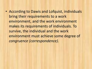 • According to Dawis and Lofquist, individuals
bring their requirements to a work
environment, and the work environment
makes its requirements of individuals. To
survive, the individual and the work
environment must achieve some degree of
congruence (correspondence).
 