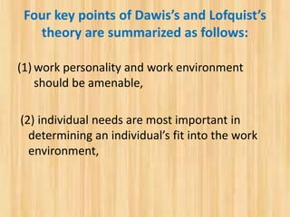 Four key points of Dawis’s and Lofquist’s
theory are summarized as follows:
(1) work personality and work environment
should be amenable,
(2) individual needs are most important in
determining an individual’s fit into the work
environment,
 
