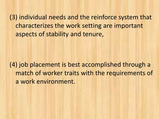 (3) individual needs and the reinforce system that
characterizes the work setting are important
aspects of stability and tenure,
(4) job placement is best accomplished through a
match of worker traits with the requirements of
a work environment.
 