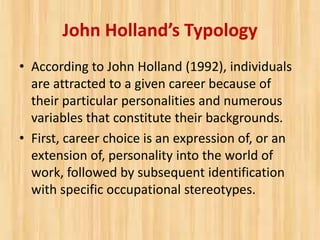 John Holland’s Typology
• According to John Holland (1992), individuals
are attracted to a given career because of
their particular personalities and numerous
variables that constitute their backgrounds.
• First, career choice is an expression of, or an
extension of, personality into the world of
work, followed by subsequent identification
with specific occupational stereotypes.
 