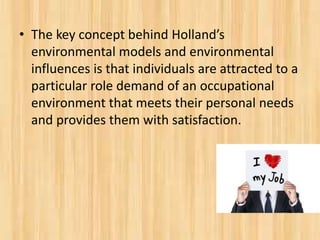 • The key concept behind Holland’s
environmental models and environmental
influences is that individuals are attracted to a
particular role demand of an occupational
environment that meets their personal needs
and provides them with satisfaction.
 