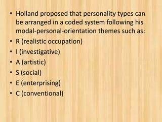 • Holland proposed that personality types can
be arranged in a coded system following his
modal-personal-orientation themes such as:
• R (realistic occupation)
• I (investigative)
• A (artistic)
• S (social)
• E (enterprising)
• C (conventional)
 
