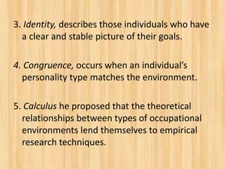 3. Identity, describes those individuals who have
a clear and stable picture of their goals.
4. Congruence, occurs when an individual’s
personality type matches the environment.
5. Calculus he proposed that the theoretical
relationships between types of occupational
environments lend themselves to empirical
research techniques.
 