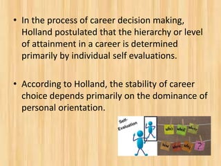 • In the process of career decision making,
Holland postulated that the hierarchy or level
of attainment in a career is determined
primarily by individual self evaluations.
• According to Holland, the stability of career
choice depends primarily on the dominance of
personal orientation.
 