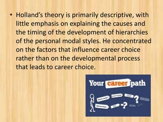 • Holland’s theory is primarily descriptive, with
little emphasis on explaining the causes and
the timing of the development of hierarchies
of the personal modal styles. He concentrated
on the factors that influence career choice
rather than on the developmental process
that leads to career choice.
 