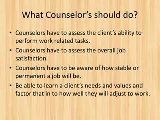 What Counselor’s should do?
• Counselors have to assess the client’s ability to
perform work related tasks.
• Counselors have to assess the overall job
satisfaction.
• Counselors have to be aware of how stable or
permanent a job will be.
• Be able to learn a client’s needs and values and
factor that in to how well they will adjust to work.
 