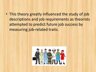 • This theory greatly influenced the study of job
descriptions and job requirements as theorists
attempted to predict future job success by
measuring job-related traits.
 
