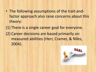 • The following assumptions of the trait-and-
factor approach also raise concerns about this
theory:
(1) There is a single career goal for everyone.
(2) Career decisions are based primarily on
measured abilities (Herr, Cramer, & Niles,
2004).
 