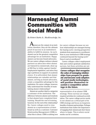 Harnessing Alumni
Communities with
Social Media
By Robert Starks Jr., MaxKnowledge, Inc.


  A      lumni are the output of an insti-
tution; therefore, they are the ultimate
                                             for career colleges because we see
                                             how relationships are managed during
proof of success in an institution’s         the buying cycle—moving prospective
ability to fulfill its mission. As such,     students from awareness to enrollment.
alumni can be the greatest competitive       How is your institution’s CRM strategy
advantage for an institution. Happy          continued beyond the buying cycle?
alumni can become brand advocates.           Does it end at enrollment?
We see career colleges embrace alumni           Career colleges collect employment
partners as advocates when alumni            data and conduct graduate satisfaction
are featured in commercials, show up         surveys, but these activities are not
at Hill Day to lobby against Gainful
Employment legislation, and when they        Career colleges that recognize
sign e-petitions in support of academic      the value of managing relation-
choice. It is self-evident that alumni       ships from prospect to gradu-
relationships are valuable and that          ate and become early adopters
alumni, serving as brand advocates,          of social media technologies,
create a competitive advantage for the       will position themselves to
institution. Do career colleges, however,    sustain a competitive advan-
fully understand the benefits of main-       tage in the future.
taining alumni relationships?
   Alumni are another label to categorize    representative of an alumni CRM
a customer of the institution. The           strategy. These surveys are simply
difference between alumni and students       required activities for continued accredi-
is that alumni have completed their          tation. The career college sector needs
training. Should the end of training,        to see alumni as a critical part of its
however, be the end of the relationship?     CRM strategy and focus on long-term
No. Career colleges need to view             benefits of alumni partnerships. Perhaps
alumni as a representation of their          institutions that realize the importance
brand as well as a customer. Customer        of engaging their alumni just don’t know
Relationship Management (CRM) is             where to begin. This is where social
what this is about. CRM is nothing new       media can be a solution.
 