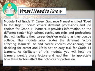 What I Need to Know
Module 1 of Grade 11 Career Guidance Manual entitled “Road
to the Right Choice” covers different professions and life
choices for Grade 11 learners. It provides information on the
different senior high school curriculum exits and professions
that will facilitate their career decision making as they pursue
college. This module also tackles the different factors
affecting learners’ life and career choices considering that
deciding for career and life is not an easy task for Grade 11
learners. As facilitator of this module, you will help the
learners identify these factors and lead them to appreciate
how these factors affect their choices of profession.
 