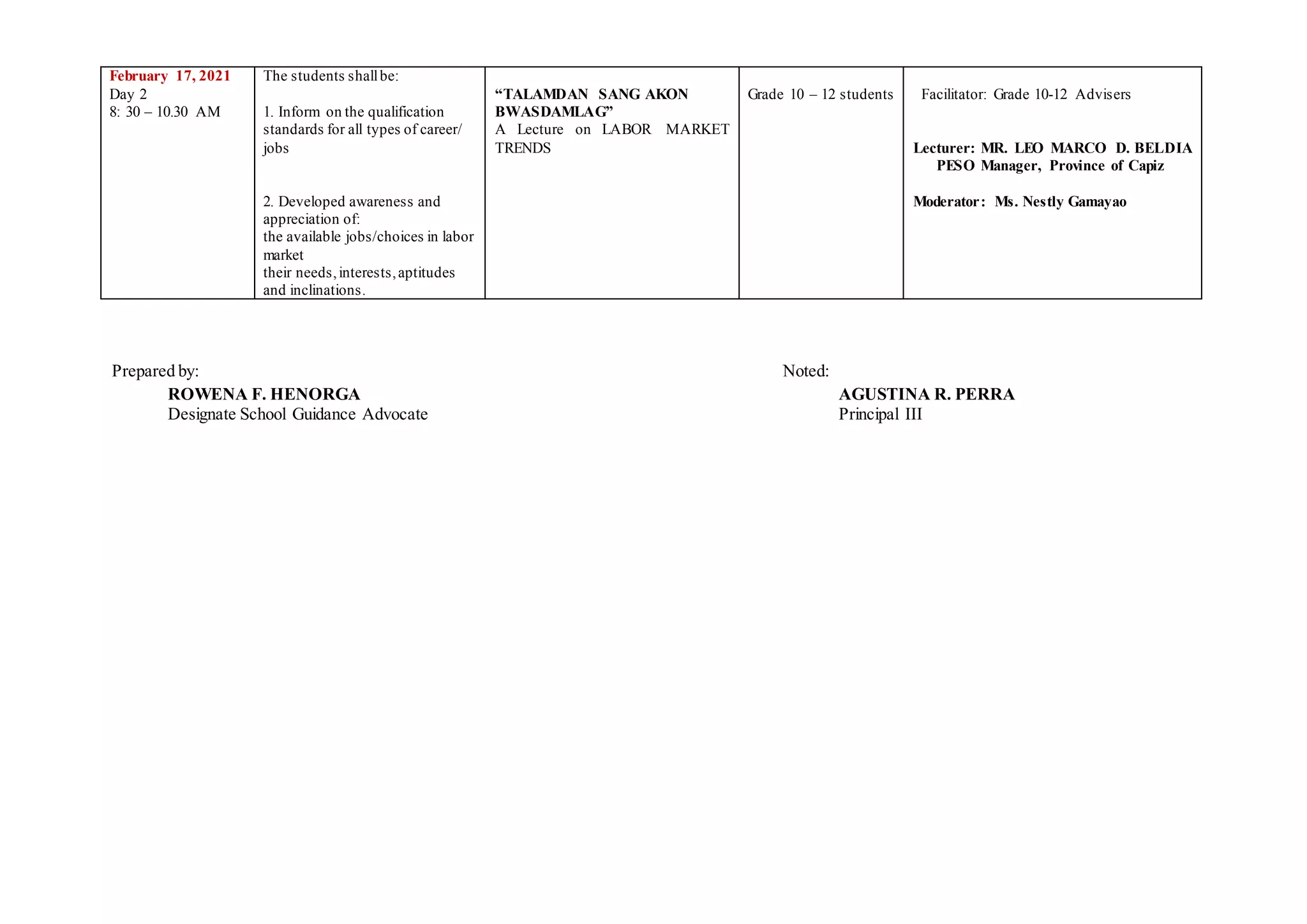 February 17, 2021
Day 2
8: 30 – 10.30 AM
The students shallbe:
1. Inform on the qualification
standards for all types of career/
jobs
2. Developed awareness and
appreciation of:
the available jobs/choices in labor
market
their needs,interests,aptitudes
and inclinations.
“TALAMDAN SANG AKON
BWASDAMLAG”
A Lecture on LABOR MARKET
TRENDS
Grade 10 – 12 students Facilitator: Grade 10-12 Advisers
Lecturer: MR. LEO MARCO D. BELDIA
PESO Manager, Province of Capiz
Moderator: Ms. Nestly Gamayao
Prepared by: Noted:
ROWENA F. HENORGA AGUSTINA R. PERRA
Designate School Guidance Advocate Principal III
 