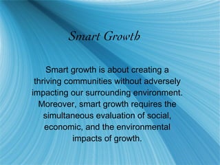 Smart Growth Smart growth is about creating a thriving communities without adversely impacting our surrounding environment. Moreover, smart growth requires the simultaneous evaluation of social, economic, and the environmental impacts of growth. 