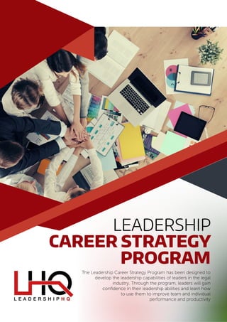 Leadership
Career Strategy
Program
The Leadership Career Strategy Program has been designed to
develop the leadership capabilities of leaders in the legal
industry. Through the program, leaders will gain
confidence in their leadership abilities and learn how
to use them to improve team and individual
performance and productivity
 