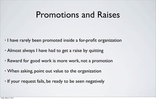 Promotions and Raises

      •   I have rarely been promoted inside a for-proﬁt organization

      •   Almost always I have had to get a raise by quitting

      •   Reward for good work is more work, not a promotion

      •   When asking, point out value to the organization

      •   If your request fails, be ready to be seen negatively


Friday, March 2, 2012
 
