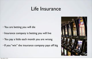 Life Insurance


      •   You are betting you will die

      •   Insurance company is betting you will live

      •   You pay a little each month you are wrong

      •   If you “win” the insurance company pays off big



Friday, March 2, 2012
 
