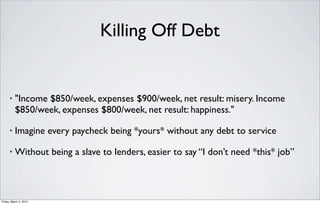 Killing Off Debt


      •   "Income $850/week, expenses $900/week, net result: misery. Income
          $850/week, expenses $800/week, net result: happiness."

      •   Imagine every paycheck being *yours* without any debt to service

      •   Without being a slave to lenders, easier to say “I don’t need *this* job”



Friday, March 2, 2012
 
