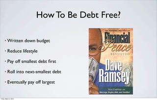 How To Be Debt Free?

      •   Written down budget

      •   Reduce lifestyle

      •   Pay off smallest debt ﬁrst

      •   Roll into next-smallest debt

      •   Eventually pay off largest


Friday, March 2, 2012
 