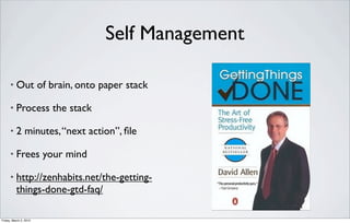 Self Management

      •   Out of brain, onto paper stack

      •   Process the stack

      •   2 minutes, “next action”, ﬁle

      •   Frees your mind

      •   http://zenhabits.net/the-getting-
          things-done-gtd-faq/

Friday, March 2, 2012
 